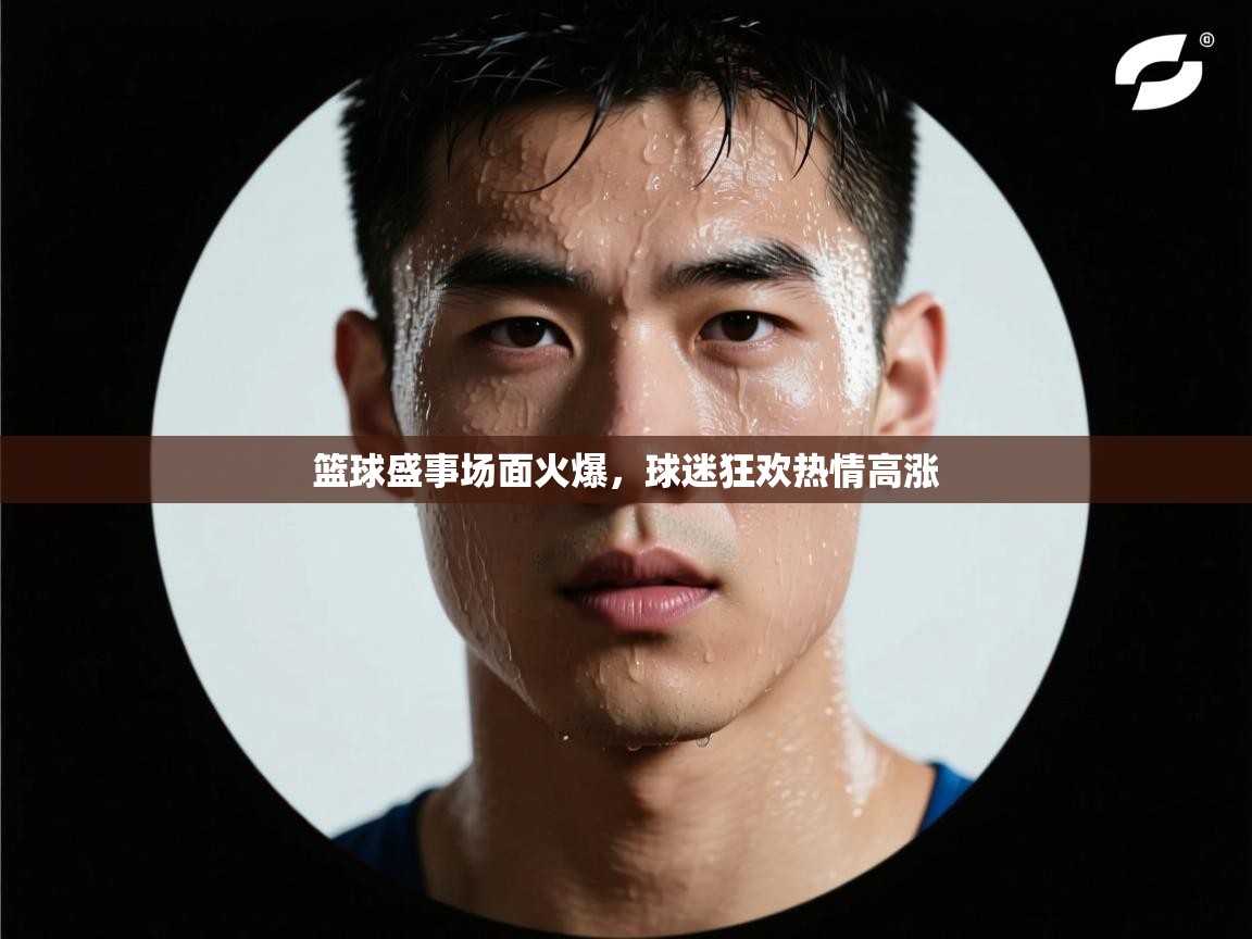 篮球盛事场面火爆，球迷狂欢热情高涨