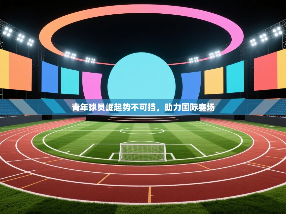青年球员崛起势不可挡,助力国际赛场 第2张