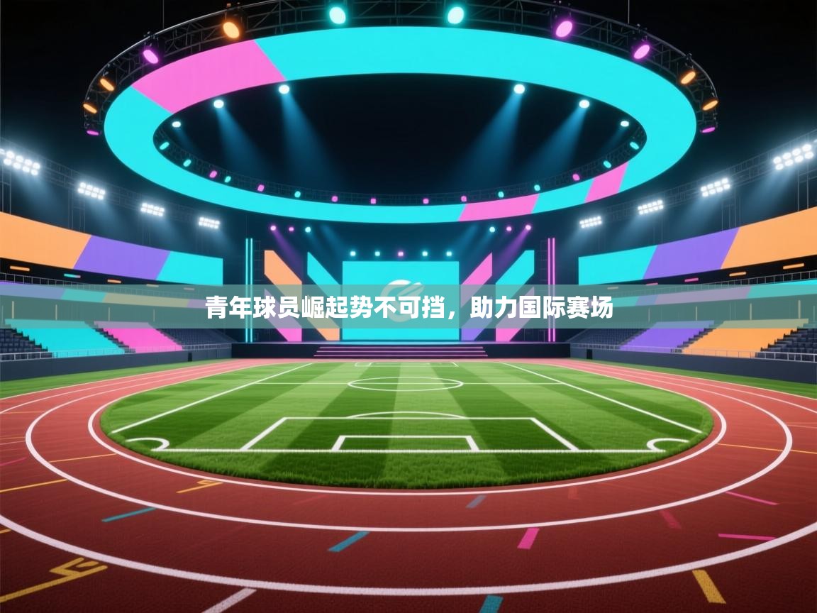 青年球员崛起势不可挡,助力国际赛场 第1张